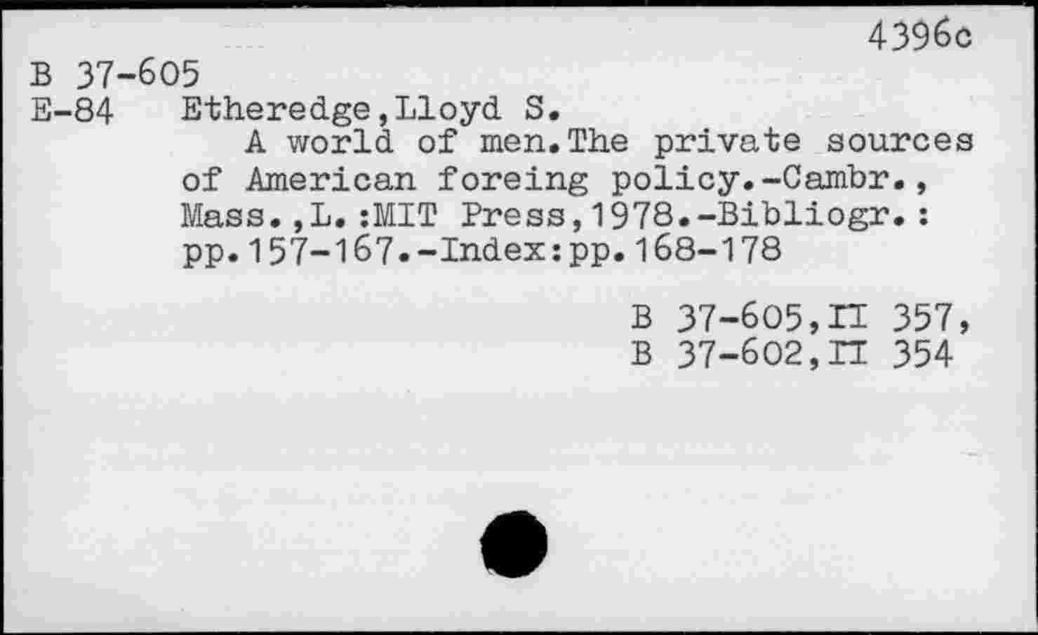 ﻿4396c
B 37-605
E-84	Etheredge,Lloyd S.
A world of men.The private sources of American foreing policy.-Cambr., Mass.,L.:MIT Press,1978.-Bibliogr.: pp.157-167.-Index:pp.168-178
B 37-605,n 357, B 37-602,11 354